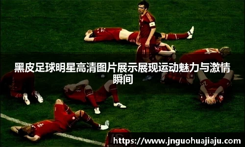 黑皮足球明星高清图片展示展现运动魅力与激情瞬间