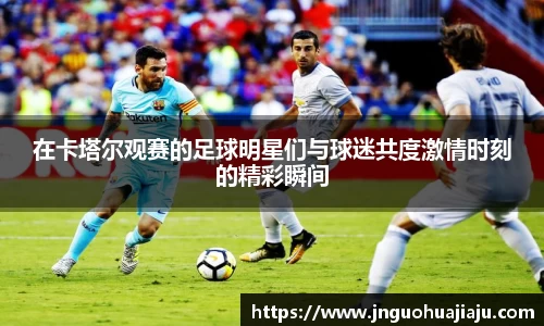 在卡塔尔观赛的足球明星们与球迷共度激情时刻的精彩瞬间